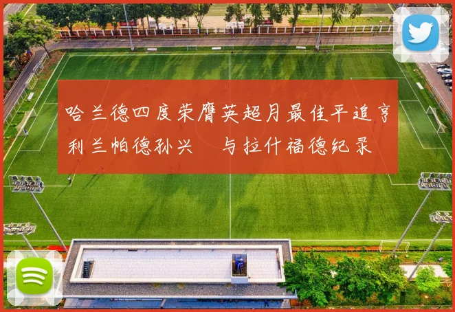 哈兰德四度荣膺英超月最佳平追亨利兰帕德孙兴慜与拉什福德纪录