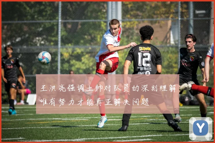 王洪亮强调土帅对队员的深刻理解唯有努力才能真正解决问题