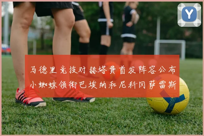 马德里竞技对赫塔费首发阵容公布小蜘蛛领衔巴埃纳和尼科冈萨雷斯出战