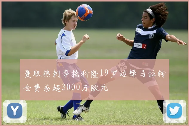 曼联热刺争抢科隆19岁边锋马拉转会费或超3000万欧元