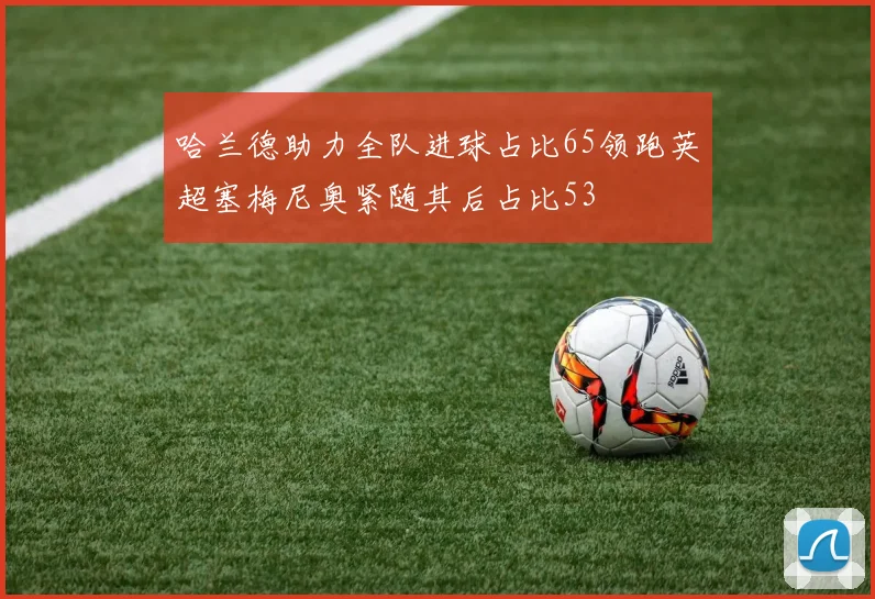 哈兰德助力全队进球占比65领跑英超塞梅尼奥紧随其后占比53