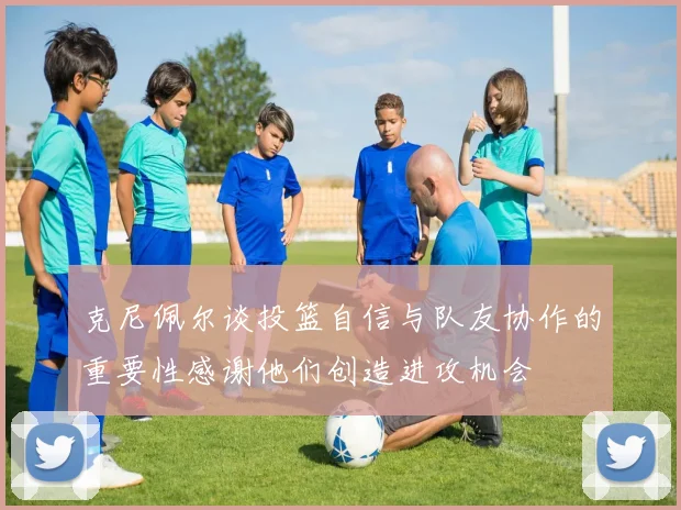 克尼佩尔谈投篮自信与队友协作的重要性感谢他们创造进攻机会
