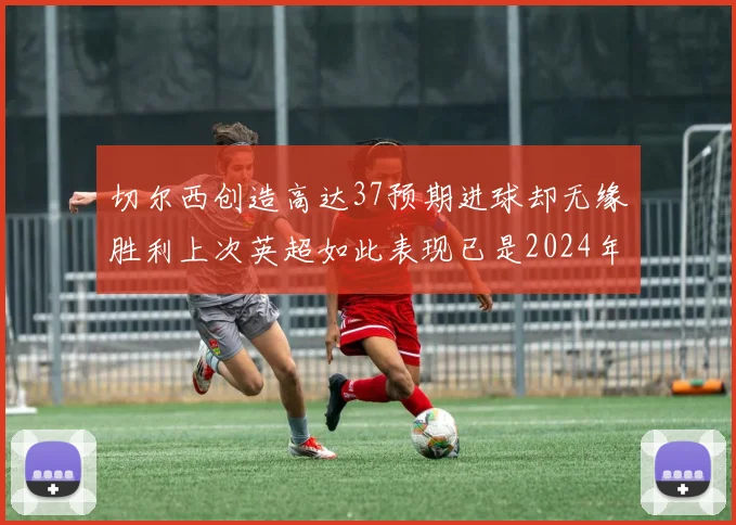 切尔西创造高达37预期进球却无缘胜利上次英超如此表现已是2024年3月