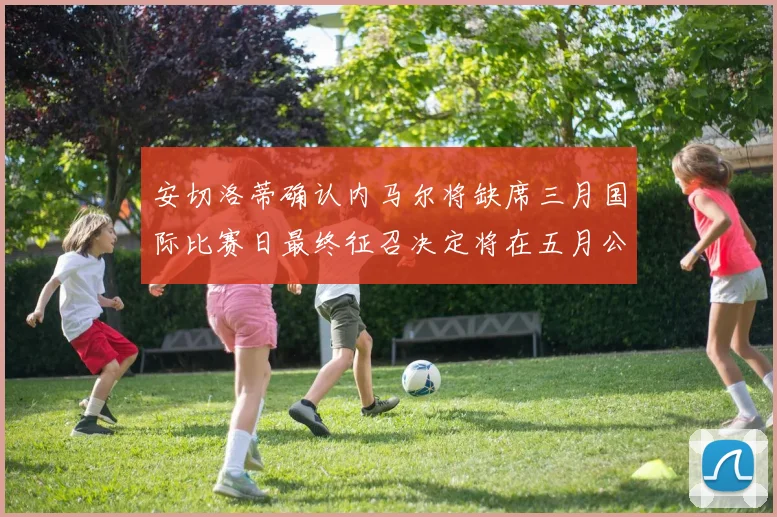 安切洛蒂确认内马尔将缺席三月国际比赛日最终征召决定将在五月公布