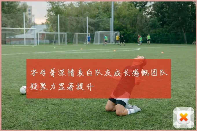 字母哥深情表白队友成长感慨团队凝聚力显著提升