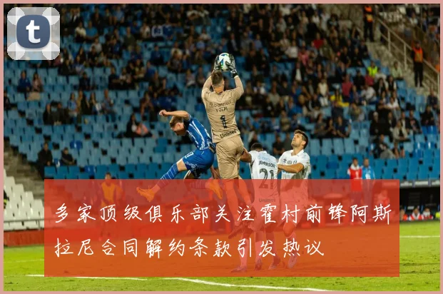 多家顶级俱乐部关注霍村前锋阿斯拉尼合同解约条款引发热议