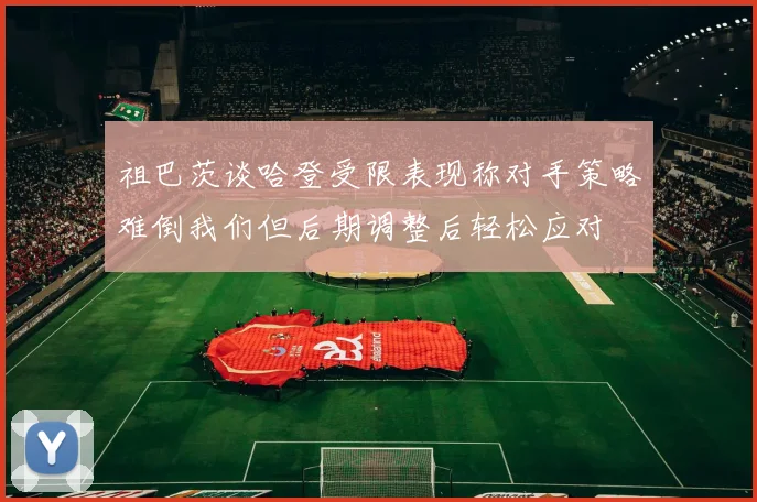 祖巴茨谈哈登受限表现称对手策略难倒我们但后期调整后轻松应对