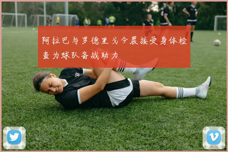 阿拉巴与罗德里戈今晨接受身体检查为球队备战助力