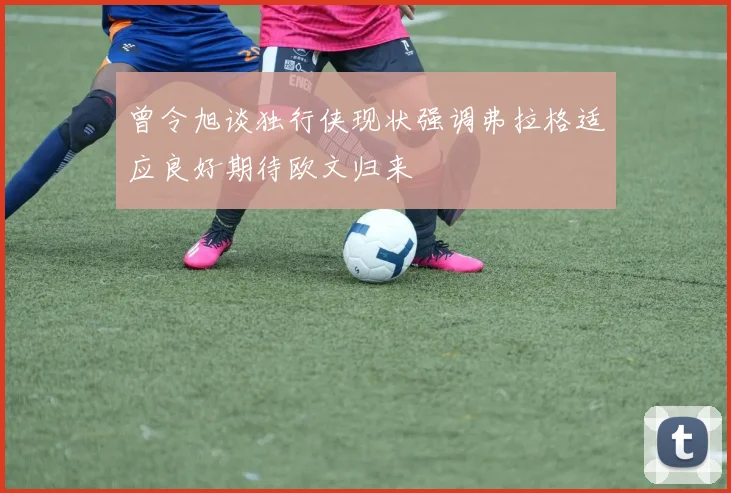 曾令旭谈独行侠现状强调弗拉格适应良好期待欧文归来