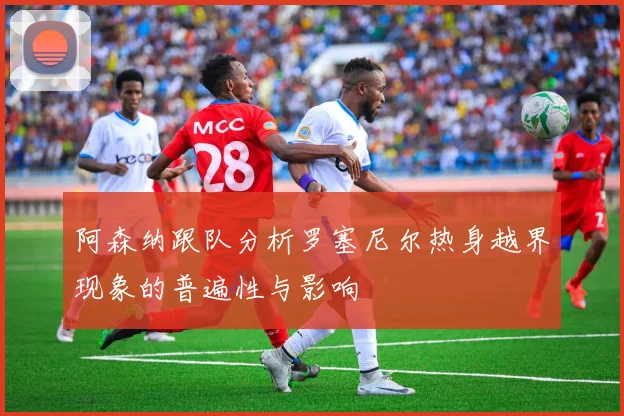 阿森纳跟队分析罗塞尼尔热身越界现象的普遍性与影响