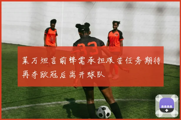 莱万坦言前锋需承担艰苦任务期待再夺欧冠后离开球队