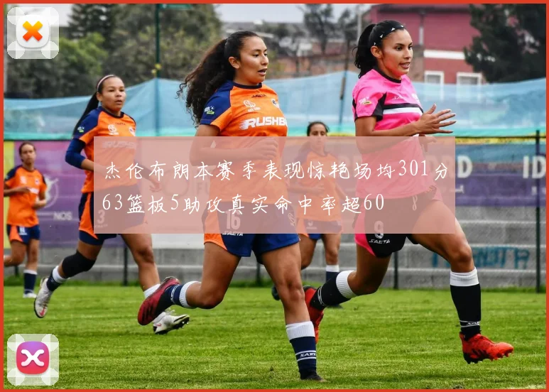杰伦布朗本赛季表现惊艳场均301分63篮板5助攻真实命中率超60