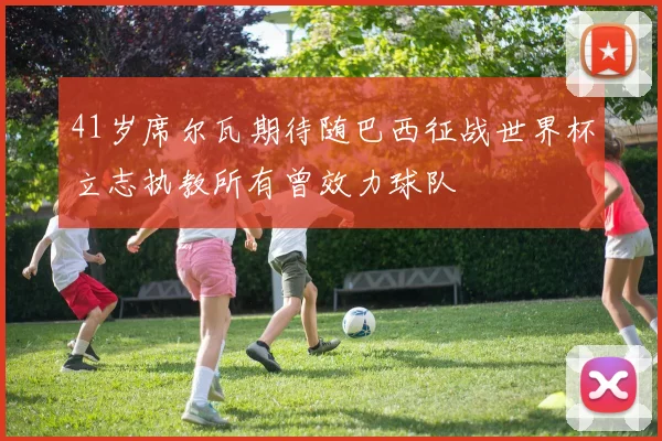 41岁席尔瓦期待随巴西征战世界杯立志执教所有曾效力球队