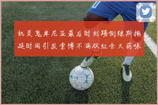 机灵鬼库尼亚最后时刻踢倒琼斯拖延时间引发索博不满双红会火药味十足