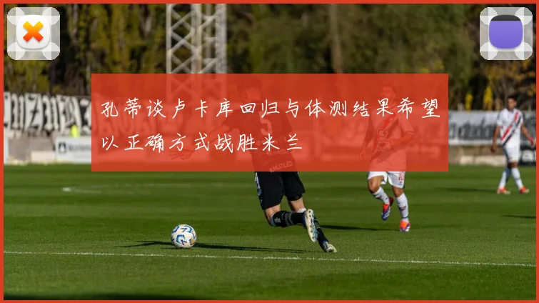 孔蒂谈卢卡库回归与体测结果希望以正确方式战胜米兰