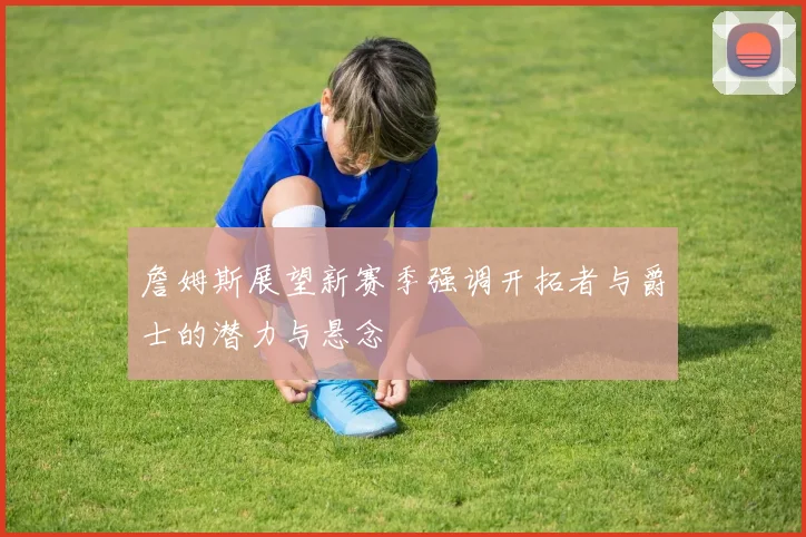 詹姆斯展望新赛季强调开拓者与爵士的潜力与悬念