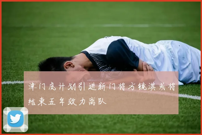 津门虎计划引进新门将方镜淇或将结束五年效力离队