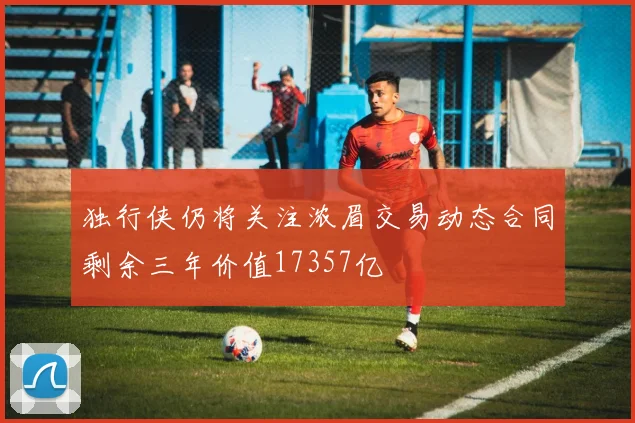 独行侠仍将关注浓眉交易动态合同剩余三年价值17357亿