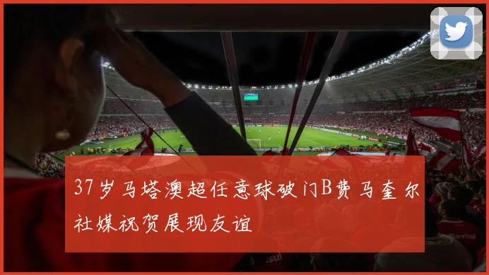 37岁马塔澳超任意球破门B费马奎尔社媒祝贺展现友谊