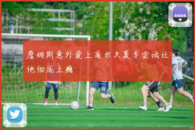 詹姆斯意外爱上高尔夫夏季尝试让他彻底上瘾