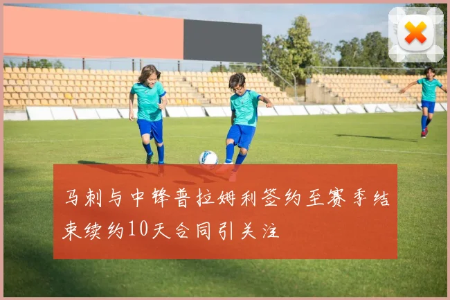马刺与中锋普拉姆利签约至赛季结束续约10天合同引关注