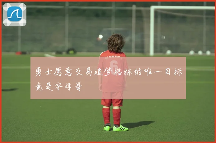 勇士愿意交易追梦格林的唯一目标竟是字母哥