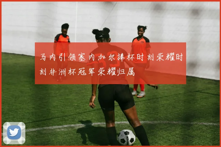 马内引领塞内加尔捧杯时刻荣耀时刻非洲杯冠军荣耀归属