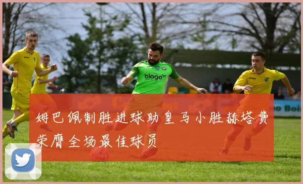 姆巴佩制胜进球助皇马小胜赫塔费荣膺全场最佳球员