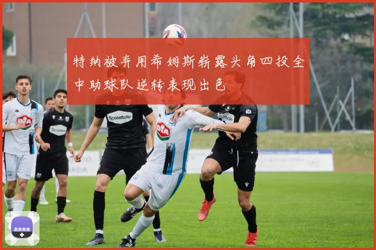特纳被弃用希姆斯崭露头角四投全中助球队逆转表现出色