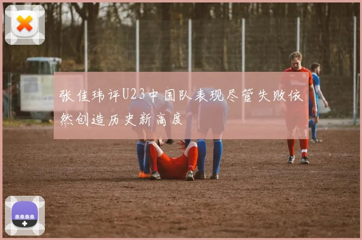 张佳玮评U23中国队表现尽管失败依然创造历史新高度