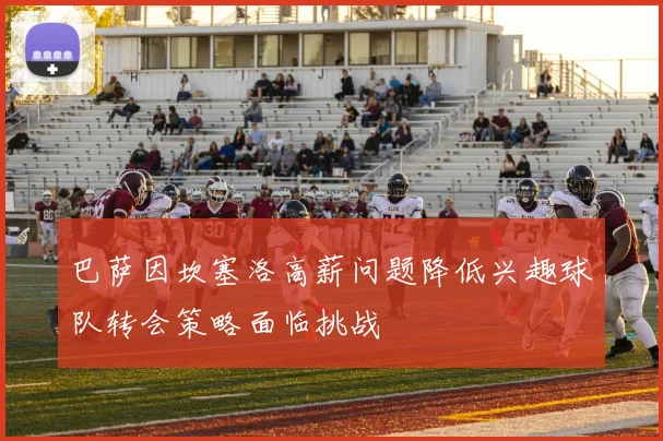 巴萨因坎塞洛高薪问题降低兴趣球队转会策略面临挑战