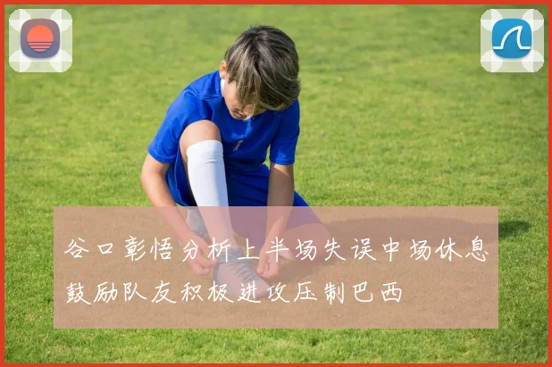 谷口彰悟分析上半场失误中场休息鼓励队友积极进攻压制巴西