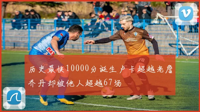 历史最快10000分诞生卢卡超越老詹乔丹却被他人超越67场