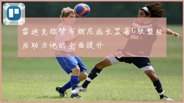雷迪克称赞布朗尼成长显著G联盟经历助力他的全面提升