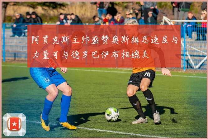 阿贾克斯主帅盛赞奥斯梅恩速度与力量可与德罗巴伊布相媲美