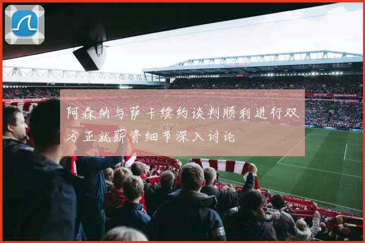 阿森纳与萨卡续约谈判顺利进行双方正就薪资细节深入讨论