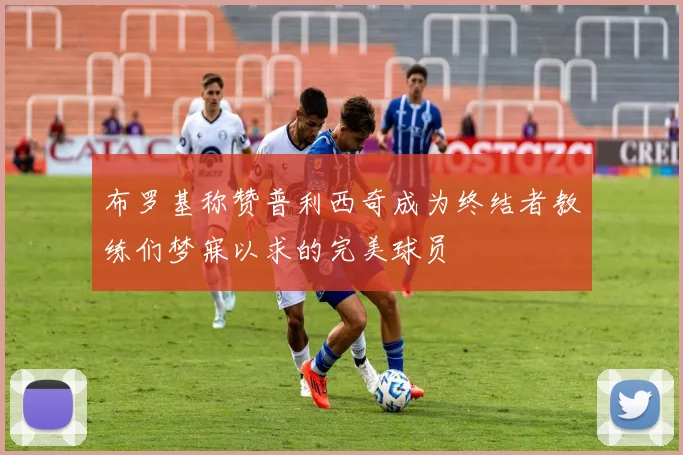 布罗基称赞普利西奇成为终结者教练们梦寐以求的完美球员