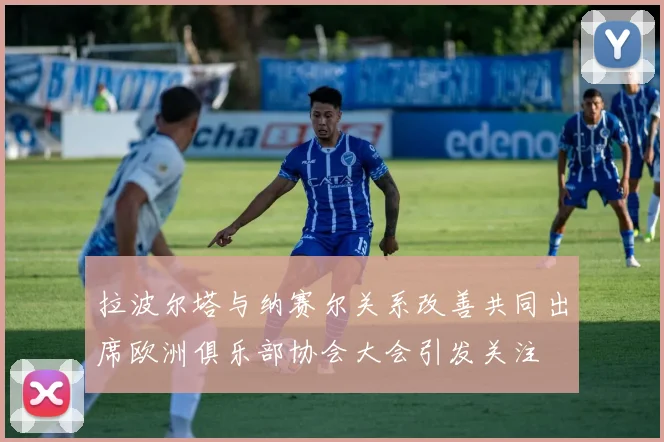 拉波尔塔与纳赛尔关系改善共同出席欧洲俱乐部协会大会引发关注