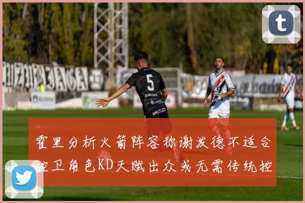 霍里分析火箭阵容称谢泼德不适合控卫角色KD天赋出众或无需传统控卫