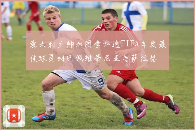 意大利主帅加图索评选FIFA年度最佳球员姆巴佩维蒂尼亚与萨拉赫