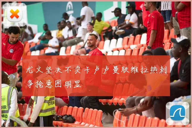 尤文坚决不卖卡卢卢曼联维拉热刺争抢意图明显