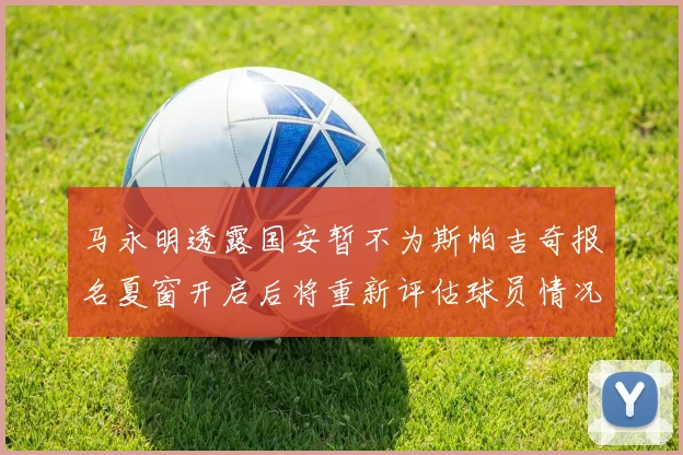 马永明透露国安暂不为斯帕吉奇报名夏窗开启后将重新评估球员情况