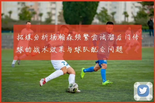 拓媒分析杨瀚森频繁尝试溜后门传球的战术效果与球队配合问题