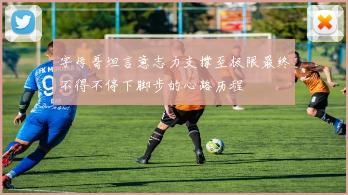 字母哥坦言意志力支撑至极限最终不得不停下脚步的心路历程